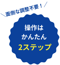 面倒な調整不要！ 操作はかんたん 2ステップ